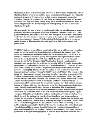 the temple of Diana in Hierapolis and robbed it of its treasures. Polybius also tells us
that immediately prior to his death he made a vain attempt to acquire the riches of a
temple of Artemis in Elymais, where he had come on a campaign against the
Parthians (compare 1 Maccabees 6:1-4). These are examples we know of; we need
not doubt that they were some among many, for it was clearly his custom. Thus he
would adequately fit the description given, if interpreting the host of heaven as
signifying the gods.
But alternately ‘the host of heaven’ (see Daniel 4:26 for the use of heaven to mean
God) may here mean the people of the God of heaven. Compare Daniel 8:11 - ‘the
prince of the host’, Daniel 8:12 - ‘the host who were given over to him’, and Daniel
12:3 where the true people of God are to shine as the stars, so that Daniel sees them
as like stars (compare Genesis 37:9; Revelation 12:1). Indeed the next two verses
really demand it. The trampling down then refers to their maltreatment and
persecution.
PULPIT, "And out of one of them came forth a little horn, which waxed exceeding
great, toward the south, and toward the east. and toward the pleasant land. The
Greek versions here differ considerably from the Massoretic text. The LXX. is as
follows: "And out of one there sprang a strong horn, and it prevailed and smote
toward the south, toward the south-west ( ̓‫ו‬‫נ‬̀‫י‬‫ם‬́‫ן‬‫פןם‬ ), and toward the east, and
toward the north." In this case, ̓‫ו‬‫נ‬̀‫י‬‫ם‬́‫ן‬‫פןם‬ is clearly a doublet—an alternative
rendering that has got into the text from the margin. ̓‫ו‬‫נ‬̀‫י‬‫גן‬̓‫ס‬̔‫ס‬̀‫ב‬‫ם‬ results from reading
tzephonah ( ‫ָה‬‫נ‬‫פוֹ‬ ְ‫צ‬ ) instead of tzebee ( ‫י‬ ִ‫ב‬ֶ‫.)צ‬ Theodotion renders, "From one of them
went forth a strong horn, and was magnified exceedingly to the south and to the
power"—reading ‫א‬ָ‫ב‬ָ‫צ‬ (tzaba), "host," for tzebee. It is to be observed that both
translate mitztze‛eeroth as "strong" ( ̓‫י‬‫ףקץס‬́‫ן‬‫ע‬ ) instead of "little." The reason of this
is that they have taken ְ‫מ‬ as equivalent to ex, therefore equivalent to a negative. The
Peshitta agrees with the Authorized in reading mitztze‛eroth as "little," but leaves
out the difficult final word rendered "the pleasant land" in our Authorized Version.
Jerome translates mitztze'eeroth by modicum, and tzebee by fortitudinem—a
combination of Theodotion and the Massoretic; he must have had tzaba in his text
instead of tzebee,—this may have been due to the fact that tzaba occurs in the next
verse. The reference is sufficiently obvious to Antiochus. The description is
accurate; he sprang from one of the four horns or dynasties that succeeded the great
conqueror. He carried his arms to the east, but mainly to the south against Egypt.
The great difficulties are in the two Hebrew words mitztze‛eeroth and tzebee. As to
the first word, the fact that the two Greek versions have read it are conclusive
against the suggestion of Gratz and Hitzig, supported by Bevan, that we should omit
‫ן‬ ִ‫מ‬ . (min). Jephet-ibn-Ali takes min as denoting the origin of the horn, "from a little
one." The further suggestion of Gratz, that we should adopt the reading of the
LXX; is rightly combatted by Professor Bevan. The readings alike of the LXX. and
Theodotion could have sprung from the Massoretic reading, whereas neither of
these could so readily be the original reading. It was necessary that Israel should be
prominent in this part of the prophecy; it all leads up to the persecution the Jews
88
 