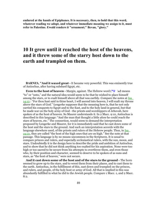 endured at the hands of Epiphanes. It is necessary, then, to hold that this word,
whatever reading we adopt, and whatever immediate meaning we assign to it, must
refer to Palestine. Ewald renders it "ornament;" Bevan, "glory."
10 It grew until it reached the host of the heavens,
and it threw some of the starry host down to the
earth and trampled on them.
BARNES, "And it waxed great - It became very powerful. This was eminently true
of Antiochus, after having subdued Egypt, etc.
Even to the host of heaven - Margin, against. The Hebrew word (‫עד‬ ‛ad) means
“to” or “unto,” and the natural idea would seem to be that he wished to place himself
among the stars, or to exalt himself above all that was earthly. Compare the notes at Isa_
14:13 : “For thou hast said in thine heart, I will ascend into heaven, I will exalt my throne
above the stars of God.” Lengerke supposes that the meaning here is, that he not only
carried his conquests to Egypt and to the East, and to the holy land in general, but that
he made war on the holy army of God - the priests and worshippers of Jehovah, here
spoken of as the host of heaven. So Maurer understands it. In 2 Macc. 9:10, Antiochus is
described in this language: “And the man that thought a little afore he could reach the
stars of heaven, etc.” The connection, would seem to demand the interpretation
proposed by Lengerke and Maurer, for it is immediately said that he cast down some of
the host and the stars to the ground. And such an interpretation accords with the
language elsewhere used, of the priests and rulers of the Hebrew people. Thus, in Isa_
24:21, they are called “the host of the high ones that are on high.” See the note at that
passage. This language is by no means uncommon in the Scriptures. It is usual to
compare princes and rulers, and especially ecclesiastical rulers, with the sun, moon, and
stars. Undoubtedly it is the design here to describe the pride and ambition of Antiochus,
and to show that he did not think anything too exalted for his aspiration. None were too
high or too sacred to be secure from his attempts to overthrow them, and even those
who, by their position and character, seemed to deserve to be spoken of as suns and
stars, as “the host of heaven,” were not secure.
And it cast down some of the host and of the stars to the ground - The horn
seemed to grow up to the stars, and to wrest them from their places, and to cast them to
the earth. Antiochus, in the fulfillment of this, east down and trampled on the princes,
and rulers, and people, of the holy host or army of God. All that is implied in this was
abundantly fulfilled in what he did to the Jewish people. Compare 1 Macc. 1, and 2 Macc.
8:2.
89
 