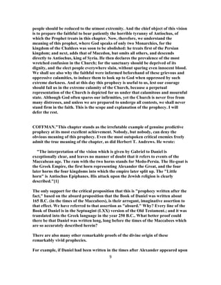 people should be reduced to the utmost extremity. And the chief object of this vision
is to prepare the faithful to bear patiently the horrible tyranny of Antiochus, of
which the Prophet treats in this chapter. Now, therefore, we understand the
meaning of this prophet, where God speaks of only two Monarchies, for the
kingdom of the Chaldees was soon to be abolished: he treats first of the Persian
kingdom; and next, adds that of Macedon, but omits all others, and descends
directly to Antiochus, king of Syria. He then declares the prevalence of the most
wretched confusion in the Church; for the sanctuary should be deprived of its
dignity, and the elect people everywhere slain, without sparing even innocent blood.
We shall see also why the faithful were informed beforehand of these grievous and
oppressive calamities, to induce them to look up to God when oppressed by such
extreme darkness. And at this day this prophecy is useful to us, lest our courage
should fail us in the extreme calamity of the Church, because a perpetual
representation of the Church is depicted for us under that calamitous and mournful
state. Although God often spares our infirmities, yet the Church is never free from
many distresses, and unless we are prepared to undergo all contests, we shall never
stand firm in the faith. This is the scope and explanation of the prophecy. I will
defer the rest.
COFFMAN."This chapter stands as the irrefutable example of genuine predictive
prophecy at its most excellent achievement. Nobody, but nobody, can deny the
obvious meaning of this prophecy. Even the most outspoken critical enemies freely
admit the true meaning of the chapter, as did Herbert T. Andrews. He wrote:
"The interpretation of the vision which is given by Gabriel to Daniel is
exceptionally clear, and leaves no manner of doubt that it refers to events of the
Maccabean age. The ram with the two horns stands for Medo-Persia. The He-goat is
the Greek Empire, the first horn representing Alexander the Great, and the four
later horns the four kingdoms into which the empire later split up. The "Little
horn" is Antiochus Epiphanes. His attack upon the Jewish religion is clearly
described."[1]
The only support for the critical proposition that this is "prophecy written after the
fact," based on the absurd proposition that the Book of Daniel was written about
165 B.C. (in the times of the Maccabees), is their arrogant, imaginative assertion to
that effect. We have referred to that assertion as "absurd." Why? Every line of the
Book of Daniel is in the Septuagint (LXX) version of the Old Testament.; and it was
translated into the Greek language in the year 250 B.C.. What better proof could
there be that Daniel was written long, long before the times of the Maccabees which
are so accurately described herein?
There are also many other remarkable proofs of the divine origin of these
remarkably vivid prophecies.
For example, if Daniel had been written in the times after Alexander appeared upon
9
 