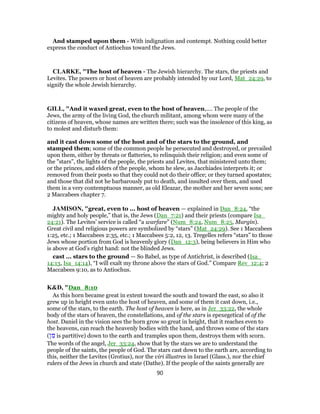And stamped upon them - With indignation and contempt. Nothing could better
express the conduct of Antiochus toward the Jews.
CLARKE, "The host of heaven - The Jewish hierarchy. The stars, the priests and
Levites. The powers or host of heaven are probably intended by our Lord, Mat_24:29, to
signify the whole Jewish hierarchy.
GILL, "And it waxed great, even to the host of heaven,.... The people of the
Jews, the army of the living God, the church militant, among whom were many of the
citizens of heaven, whose names are written there; such was the insolence of this king, as
to molest and disturb them:
and it cast down some of the host and of the stars to the ground, and
stamped them; some of the common people he persecuted and destroyed, or prevailed
upon them, either by threats or flatteries, to relinquish their religion; and even some of
the "stars", the lights of the people, the priests and Levites, that ministered unto them;
or the princes, and elders of the people, whom he slew, as Jacchiades interprets it; or
removed from their posts so that they could not do their office; or they turned apostates;
and those that did not he barbarously put to death, and insulted over them, and used
them in a very contemptuous manner, as old Eleazar, the mother and her seven sons; see
2 Maccabees chapter 7.
JAMISON, "great, even to ... host of heaven — explained in Dan_8:24, “the
mighty and holy people,” that is, the Jews (Dan_7:21) and their priests (compare Isa_
24:21). The Levites’ service is called “a warfare” (Num_8:24, Num_8:25, Margin).
Great civil and religious powers are symbolized by “stars” (Mat_24:29). See 1 Maccabees
1:25, etc.; 1 Maccabees 2:35, etc.; 1 Maccabees 5:2, 12, 13. Tregelles refers “stars” to those
Jews whose portion from God is heavenly glory (Dan_12:3), being believers in Him who
is above at God’s right hand: not the blinded Jews.
cast ... stars to the ground — So Babel, as type of Antichrist, is described (Isa_
14:13, Isa_14:14), “I will exalt my throne above the stars of God.” Compare Rev_12:4; 2
Maccabees 9:10, as to Antiochus.
K&D, "Dan_8:10
As this horn became great in extent toward the south and toward the east, so also it
grew up in height even unto the host of heaven, and some of them it cast down, i.e.,
some of the stars, to the earth. The host of heaven is here, as in Jer_33:22, the whole
body of the stars of heaven, the constellations, and of the stars is epexegetical of of the
host. Daniel in the vision sees the horn grow so great in height, that it reaches even to
the heavens, can reach the heavenly bodies with the hand, and throws some of the stars
(‫ן‬ ִ‫מ‬ is partitive) down to the earth and tramples upon them, destroys them with scorn.
The words of the angel, Jer_33:24, show that by the stars we are to understand the
people of the saints, the people of God. The stars cast down to the earth are, according to
this, neither the Levites (Grotius), nor the viri illustres in Israel (Glass.), nor the chief
rulers of the Jews in church and state (Dathe). If the people of the saints generally are
90
 