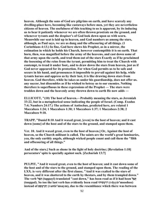 heaven. Although the sons of God are pilgrims on earth, and have scarcely any
dwelling-place here, becoming like castaways before men, yet they are nevertheless
citizens of heaven. The usefulness of this teaching to us is apparent, by its inducing
us to bear it patiently whenever we are often thrown prostrate on the ground, and
whenever tyrants and the despiser’s of God look down upon us with scorn.
Meanwhile our seat is laid up in heaven, and God numbers us among the stars,
although, as Paul says, we are as dung and the offscouring of all things. (1
Corinthians 4:13.) In fine, God here shews his Prophet, as in a mirror, the
estimation in which he holds his Church, however contemptible it is on earth. That
horn, then, was magnified before the army of the heavens, and cast down some of
that army upon the earth, and trod them out of the stars Exactly as if he proclaimed
the loosening of the reins from the tyrant, permitting him to treat the Church with
contempt, to tread it under foot;, and to draw down the stars from heaven, just as if
God never appeared for its protection. For when God permits us to be safe and
secure in his hand, and pronounces it impossible to prevail against his help, while
tyrants harass and oppress us by their lust, it is like drawing down stars from
heaven. God therefore, while he takes us under his guardianship, does not offer us.
any succor, but dissembles as if he wished to betray us to our enemies. Nothing
therefore is superfluous in these expressions of the Prophet — The stars were
trodden down and the heavenly army thrown down to earth He now adds —
ELLICOTT, "(10) The host of heaven.—Probably meaning the stars, as Jeremiah
33:22, but in a metaphorical sense indicating the people of Israel. (Comp. Exodus
7:4; Numbers 24:17.) The actions of Antiochus, predicted here, are related 1
Maccabees 1:24; 1 Maccabees 1:30; 1 Maccabees 1:37; 1 Maccabees 2:38; 2
Maccabees 9:10.
TRAPP, "Daniel 8:10 And it waxed great, [even] to the host of heaven; and it cast
down [some] of the host and of the stars to the ground, and stamped upon them.
Ver. 10. And it waxed great, even to the host of heaven.] Or, Against the host of
heaven, so the Church militant is called. The saints are the world’s great luminaries,
yea, the only earthly angels, although wicked people count and call them the "filth
and offscouring of all things."
And of the stars.] Such as shone in the light of holy doctrine; [Revelation 1:10]
persecutors’ spite is specially against such. [Zechariah 13:7]
PULPIT, "And it waxed great, even to the host of heaven; and it cast down some of
the host and of the stars to the ground, and stamped upon them. The reading of the
LXX. is very different after the first clause, "And it was exalted to the stars of
heaven, and it was shattered to the earth by thestars, and by them trampled down."
The verb ‫ל‬ ֵ‫סּ‬ ַ‫תּ‬ (tappayl) translated "cast down," has been read as if it had been ‫ל‬ַ‫פּ‬ֻ‫תּ‬
(tooppal). So too the last verb has evidently been read ‫סוּהוּ‬ ְ‫מ‬ ְ‫ַיר‬‫ו‬ (vāyyir'msoohoo)
instead of ‫ם‬ֵ‫ס‬ ְ‫מ‬ ְ‫ר‬ ִ‫ַתּ‬‫ו‬ (vattir'msaym), due to the resemblance which there was between
92
 