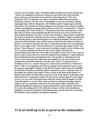 yod and tan in the older script. Theodotion differs hardly less from the Massoretic,
"And it was magnified to the power of heaven, and it fell to the earth from the
power of heaven and from the stars, and they trode them down." The verb
translated "fell" is evidently read with a vocalization different from both the
Massoretic and the LXX The sense of Theodotion is more in accordance with the
Septuagint than with the Massoretic. The Peshitta and the Vulgate agree with the
Massoretic. The question of which reading is to be preferred can scarcely be settled
without regarding the meaning of the terms here used. The crucial point is—What is
the meaning of the "host of heaven"? The general consensus of interpreters is that
this refers to Israel. Some maintain that the best of heaven is Israel, and the stars
their leaders (Glassins); the stars are the Levites (Grotius). Moses Stuart would hold
the host to be the priests, and the stars the teachers. Kliefoth is right in commencing
first with the picture, and requiring that it be realized in thought. The horn grows
and grows before Daniel's gaze, until it seems to touch the stars, that is, the host of
heaven. As to what is meant by the stars, we must look elsewhere for an explanation.
Have we any right to take "the host of heaven" as meaning the people of God? The
phrase, "host of heaven," occurs elsewhere in Scripture nearly a score of times, and
it rover means anything else than the stars or the angels. Therefore all
interpretations that make this mean either the people of God or the Levites, must be
thrown aside. It may, however, mean the people of God mediately. A quite elaborate
line of deduction has been brought forward—the promise to Abraham (Genesis
15:5), to Isaac (Genesis 26:4), that their seed should be as the stars of heaven, is
brought into connection with the use of the word "hosts" in regard to Israel
(Numbers 1:52, etc.)—and the title given to God as the God of Israel, "Jehovah of
hosts." This is very ingenious, but it has no support from scriptural usage or from
the usage in apocalyptic writings. In the Book of Enoch, which, since it is modelled
on this book, furnishes us with the earliest commentary on it, we find the stars are
invariably the symbol of the angels. When we pass to the Book of Revelation, we
find the same thing. We find when we pass on to the tenth chapter of this book, that
all the nations are regarded as under the rule of some special angel We must apply,
so far as we can, rules of interpretation which the author himself supplies us with.
Using this guide, we see next that, when a nation was defeated and oppressed, its
angel or star was regarded as thrown to the earth and trodden underfoot. The
treatment Epiphanes meted out to Egypt and Palestine seems specially referred to.
If we take the reading of the LXX; then the reference will be to the humiliation
Epiphanes received at the hands of the Romans first, and then the Jews, and lastly
the Elamites, whose temple he attempted to plunder.
11 It set itself up to be as great as the commander
93
 