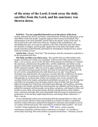 of the army of the Lord; it took away the daily
sacrifice from the Lord, and his sanctuary was
thrown down.
BARNES, "Yea, he magnified himself even to the prince of the host -
Grotius, Ephraem the Syrian, and others, understand this of Onias the high priest, as the
chief officer of the holy people. Lengerke supposes that it means God himself. This
interpretation is the more probable; and the idea in the phrase “prince of the host” is,
that as God is the ruler of the host of heaven - leading on the constellations, and
marshalling the stars, so he may be regarded as the ruler of the holy army here below -
the ministers of religion, and his people. Against him as the Ruler and Leader of his
people Antiochus exalted himself, particularly by attempting to change his laws, and to
cause his worship to cease.
And by him - Margin, “from him.” The meaning is, that the command or authority to
do this proceeded from him.
The daily sacrifice was taken away - The sacrifice that was offered daily in the
temple, morning and evening, was suspended. A full account of this may be found in 1
Macc. 1:20-24, 29-32, 44-50. In the execution of the purposes of Antiochus, he “entered
the sanctuary, and took away the golden altar, and the candlestick, and all the vessels
thereof; and the table of showbread, the pouring vessels, etc., and stripped the temple of
all the ornaments of gold.” After two years he again visited the city, and “smote it very
sore, and destroyed much people of Israel, and when he had taken the spoils of the city
he set it on fire, and pulled down the walls thereof on every side.” Everything in
Jerusalem was made desolate. Her sanctuary was laid waste like a wilderness, her feasts
were turned into mourning, her sabbaths into reproach, her honor into contempt.”
Subsequently, by a solemn edict, and by more decisive acts, he put a period to the
worship of God in the temple, and polluted and defiled every part of it. “For the king had
sent letters by messengers unto Jerusalem and the cities of Judah, that they should
follow the strange laws of the land, and forbid burnt-offerings, and sacrifices, and drink-
offerings in the temple; and that they should profane the sabbaths and festival days, and
pollute the sanctuary and holy people; set up altars, and groves, and chapels of idols, and
sacrifice swine’s flesh, and unclean beasts; that they should also leave their children
uncir. cumcised, and make their souls abominable with all manner of uncleanness and
profanation; to the end they might forget the laws, and change all the ordinances,” 1
Macc. 1:44-49.
It was undoubtedly to these acts of Antiochus that the passage before us refers, and
the event accords with the words of the prediction as clearly as if what is a prediction
had been written afterward, and had been designed to represent what actually occurred
as a matter of historical record. The word which is rendered “daily sacrifice” - the word
“sacrifice” being supplied by the translators - ‫תמיד‬ tâmı̂yd - means, properly,
continuance, prepetuity, and then what is continuous or constant - as a sacrifice or
service daily occurring. The word sacrifice is properly inserted here. - Gesenius, Lexicon
94
 