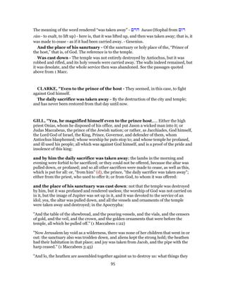 The meaning of the word rendered “was taken away” - ‫הרם‬ huram (Hophal from ‫רום‬
rûm - to exalt, to lift up) - here is, that it was lifted up, and then was taken away; that is, it
was made to cease - as if it had been carried away. - Gesenius.
And the place of his sanctuary - Of the sanctuary or holy place of the, “Prince of
the host,” that is, of God. The reference is to the temple.
Was cast down - The temple was not entirely destroyed by Antiochus, but it was
robbed and rifled, and its holy vessels were carried away. The walls indeed remained, but
it was desolate, and the whole service then was abandoned. See the passages quoted
above from 1 Macc.
CLARKE, "Even to the prince of the host - They seemed, in this case, to fight
against God himself.
The daily sacrifice was taken away - By the destruction of the city and temple;
and has never been restored from that day until now.
GILL, "Yea, he magnified himself even to the prince host,.... Either the high
priest Onias, whom he disposed of his office, and put Jason a wicked man into it; or
Judas Maccabeus, the prince of the Jewish nation; or rather, as Jacchiades, God himself,
the Lord God of Israel, the King, Prince, Governor, and defender of them, whom
Antiochus blasphemed; whose worship he puts stop to; and whose temple he profaned,
and ill used his people; all which was against God himself, and is a proof of the pride and
insolence of this king:
and by him the daily sacrifice was taken away; the lambs in the morning and
evening were forbid to be sacrificed; or they could not be offered, because the altar was
pulled down, or profaned; and so all other sacrifices were made to cease, as well as this,
which is put for all: or, "from him" (d), the prince, "the daily sacrifice was taken away";
either from the priest, who used to offer it; or from God, to whom it was offered:
and the place of his sanctuary was cast down: not that the temple was destroyed
by him, but it was profaned and rendered useless; the worship of God was not carried on
in it, but the image of Jupiter was set up in it, and it was devoted to the service of an
idol; yea, the altar was pulled down, and all the vessels and ornaments of the temple
were taken away and destroyed; in the Apocrypha:
"And the table of the shewbread, and the pouring vessels, and the vials, and the censers
of gold, and the veil, and the crown, and the golden ornaments that were before the
temple, all which he pulled off.'' (1 Maccabees 1:22)
"Now Jerusalem lay void as a wilderness, there was none of her children that went in or
out: the sanctuary also was trodden down, and aliens kept the strong hold; the heathen
had their habitation in that place; and joy was taken from Jacob, and the pipe with the
harp ceased.'' (1 Maccabees 3:45)
"And lo, the heathen are assembled together against us to destroy us: what things they
95
 