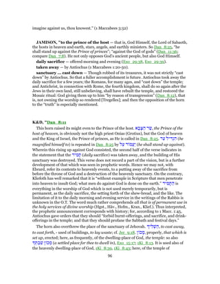 imagine against us, thou knowest.'' (1 Maccabees 3:52)
JAMISON, "to the prince of the host — that is, God Himself, the Lord of Sabaoth,
the hosts in heaven and earth, stars, angels, and earthly ministers. So Dan_8:25, “he
shall stand up against the Prince of princes”; “against the God of gods” (Dan_11:36;
compare Dan_7:8). He not only opposes God’s ancient people, but also God Himself.
daily sacrifice — offered morning and evening (Exo_29:38, Exo_29:39).
taken away — by Antiochus (1 Maccabees 1:20-50).
sanctuary ... cast down — Though robbed of its treasures, it was not strictly “cast
down” by Antiochus. So that a fuller accomplishment is future. Antiochus took away the
daily sacrifice for a few years; the Romans, for many ages, and “cast down” the temple;
and Antichrist, in connection with Rome, the fourth kingdom, shall do so again after the
Jews in their own land, still unbelieving, shall have rebuilt the temple, and restored the
Mosaic ritual: God giving them up to him “by reason of transgression” (Dan_8:12), that
is, not owning the worship so rendered [Tregelles]; and then the opposition of the horn
to the “truth” is especially mentioned.
K&D, "Dan_8:11
This horn raised its might even to the Prince of the host. ‫א‬ ָ‫ב‬ָ‫צ‬ ַ‫ה‬ ‫ר‬ַ‫,שׂ‬ the Prince of the
host of heaven, is obviously not the high priest Onias (Grotius), but the God of heaven
and the King of Israel, the Prince of princes, as He is called in Dan_8:25. ‫ד‬ַ‫ע‬ ‫יל‬ ִ‫דּ‬ְ‫ג‬ ִ‫ה‬ (he
magnified himself to) is repeated in Dan_8:25 by ‫ל‬ַ‫ע‬ ‫ד‬ ‫ֲמ‬‫ע‬ַ‫י‬ (he shall stand up against).
Wherein this rising up against God consisted, the second half of the verse indicates in
the statement that the ‫יד‬ ִ‫מ‬ ָ‫תּ‬ (daily sacrifice) was taken away, and the building of His
sanctuary was destroyed. This verse does not record a part of the vision, but is a further
development of that which was seen in prophetic words. Hence we may not, with
Ebrard, refer its contents to heavenly events, to a putting away of the sacrifice from
before the throne of God and a destruction of the heavenly sanctuary. On the contrary,
Kliefoth has well remarked that it is “without example in Scripture that men penetrate
into heaven to insult God; what men do against God is done on the earth.” ‫יד‬ ִ‫מ‬ ָ‫תּ‬ ַ‫ה‬ is
everything in the worship of God which is not used merely temporarily, but is
permanent, as the daily sacrifice, the setting forth of the shew-bread, and the like. The
limitation of it to the daily morning and evening service in the writings of the Rabbis is
unknown in the O.T. The word much rather comprehends all that is of permanent use in
the holy services of divine worship (Hgst., Häv., Hofm., Kran., Klief.). Thus interpreted,
the prophetic announcement corresponds with history; for, according to 1 Macc. 1:45,
Antiochus gave orders that they should “forbid burnt-offerings, and sacrifice, and drink-
offerings in the temple; and that they should profane the Sabbath and festival days.”
The horn also overthrew the place of the sanctuary of Jehovah. ‫י‬ ִ‫ל‬ ְ‫שׁ‬ ַ‫,ה‬ to cast away,
to cast forth, - used of buildings, to lay waste; cf. Jer_9:18. ‫ן‬ ‫כ‬ ָ‫,מ‬ properly, that which is
set up, erected; here, as frequently, of the dwelling-place of God, the temple: so also
ְ‫תּ‬ ְ‫ב‬ ִ‫שׁ‬ ‫ן‬ ‫כ‬ ְ‫מ‬ (a settled place for thee to dwell in), Exo_15:17; 1Ki_8:13. It is used also of
the heavenly dwelling-place of God, 1Ki_8:39, 1Ki_8:43; here, of the temple of
96
 