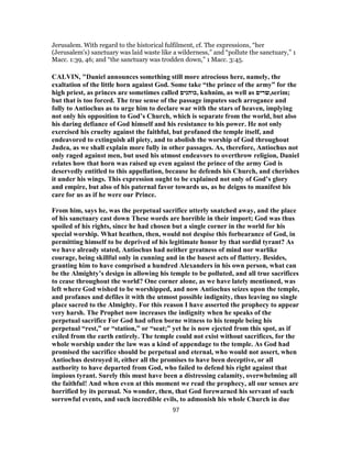 Jerusalem. With regard to the historical fulfilment, cf. The expressions, “her
(Jerusalem's) sanctuary was laid waste like a wilderness,” and “pollute the sanctuary,” 1
Macc. 1:39, 46; and “the sanctuary was trodden down,” 1 Macc. 3:45.
CALVIN, "Daniel announces something still more atrocious here, namely, the
exaltation of the little horn against God. Some take “the prince of the army” for the
high priest, as princes are sometimes called ‫,כוהנים‬ kuhnim, as well as ‫,שרים‬serim;
but that is too forced. The true sense of the passage imputes such arrogance and
folly to Antiochus as to urge him to declare war with the stars of heaven, implying
not only his opposition to God’s Church, which is separate from the world, but also
his daring defiance of God himself and his resistance to his power. He not only
exercised his cruelty against the faithful, but profaned the temple itself, and
endeavored to extinguish all piety, and to abolish the worship of God throughout
Judea, as we shall explain more fully in other passages. As, therefore, Antiochus not
only raged against men, but used his utmost endeavors to overthrow religion, Daniel
relates how that horn was raised up even against the prince of the army God is
deservedly entitled to this appellation, because he defends his Church, and cherishes
it under his wings. This expression ought to be explained not only of God’s glory
and empire, but also of his paternal favor towards us, as he deigns to manifest his
care for us as if he were our Prince.
From him, says he, was the perpetual sacrifice utterly snatched away, and the place
of his sanctuary cast down These words are horrible in their import; God was thus
spoiled of his rights, since he had chosen but a single corner in the world for his
special worship. What heathen, then, would not despise this forbearance of God, in
permitting himself to be deprived of his legitimate honor by that sordid tyrant? As
we have already stated, Antiochus had neither greatness of mind nor warlike
courage, being skillful only in cunning and in the basest acts of flattery. Besides,
granting him to have comprised a hundred Alexanders in his own person, what can
be the Almighty’s design in allowing his temple to be polluted, and all true sacrifices
to cease throughout the world? One corner alone, as we have lately mentioned, was
left where God wished to be worshipped, and now Antiochus seizes upon the temple,
and profanes and defiles it with the utmost possible indignity, thus leaving no single
place sacred to the Almighty. For this reason I have asserted the prophecy to appear
very harsh. The Prophet now increases the indignity when he speaks of the
perpetual sacrifice For God had often borne witness to his temple being his
perpetual “rest,” or “station,” or “seat;” yet he is now ejected from this spot, as if
exiled from the earth entirely. The temple could not exist without sacrifices, for the
whole worship under the law was a kind of appendage to the temple. As God had
promised the sacrifice should be perpetual and eternal, who would not assert, when
Antiochus destroyed it, either all the promises to have been deceptive, or all
authority to have departed from God, who failed to defend his right against that
impious tyrant. Surely this must have been a distressing calamity, overwhelming all
the faithful! And when even at this moment we read the prophecy, all our senses are
horrified by its perusal. No wonder, then, that God forewarned his servant of such
sorrowful events, and such incredible evils, to admonish his whole Church in due
97
 