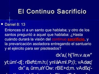 El Continuo Sacrificio


Daniel 8: 13
Entonces oí a un santo que hablaba; y otro de los
santos preguntó a aquel que hablaba: ¿Hasta
cuándo durará la visión del continuo sacrificio, y
sacrificio
la prevaricación asoladora entregando el santuario
y el ejército para ser pisoteados?

dx'a,( h['îm.v.a,w"
yt;úm'-d[; rBeªd;m.h;( ynIåAml.P;(l; vAdøq'
dx'’ a, ûrm,aYOw: rBE+d;m. vAdßq'-

 