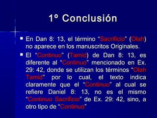 1º Conclusión




En Dan 8: 13, el término “Sacrificio” (Olah)
no aparece en los manuscritos Originales.
El “Continuo” (Tamid) de Dan 8: 13, es
diferente al “Continuo” mencionado en Ex.
29: 42, donde se utilizan los términos “ Olah
Tamid” por lo cual, el texto indica
claramente que el “Continuo” al cual se
refiere Daniel 8: 13, no es el mismo
“Continuo Sacrificio” de Ex. 29: 42, sino, a
otro tipo de “Continuo”

 