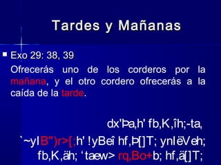 Tardes y Mañanas


Exo 29: 38, 39
Ofrecerás uno de los corderos por la
mañana, y el otro cordero ofrecerás a la
caída de la tarde.

dx'Þa,h' fb,K,îh;-ta,
`~yIB")r>[;h' !yBeî hf,Þ[]T; ynIëVeh;
fb,K,äh; ‘ taew> rq,Bo+b; hf,ä[]T;

 