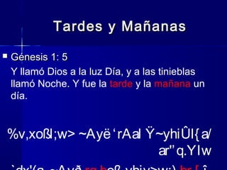 Tardes y Mañanas


Génesis 1: 5
Y llamó Dios a la luz Día, y a las tinieblas
llamó Noche. Y fue la tarde y la mañana un
día.

%v,xoßl;w> ~Ayë ‘ rAal Ÿ~yhiÛl{ a/
ar'’ q.YIw

 