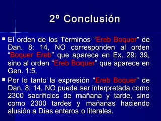 2º Conclusión




El orden de los Términos “Ereb Boquer” de
Dan. 8: 14, NO corresponden al orden
“Boquer Ereb” que aparece en Ex. 29: 39,
sino al orden “Ereb Boquer” que aparece en
Gen. 1:5.
Por lo tanto la expresión “Ereb Boquer” de
Dan. 8: 14, NO puede ser interpretada como
2300 sacrificios de mañana y tarde, sino
como 2300 tardes y mañanas haciendo
alusión a Días enteros o literales.

 