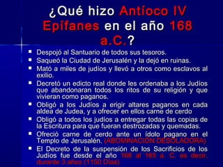 ¿Qué hizo Antíoco IV
Epífanes en el año 168
a.C. ?











Despojó al Santuario de todos sus tesoros.
Saqueó la Ciudad de Jerusalén y la dejó en ruinas.
Mató a miles de judíos y llevó a otros como esclavos al
exilio.
Decretó un edicto real donde les ordenaba a los Judíos
que abandonaran todos los ritos de su religión y que
vivieran como paganos.
Obligó a los Judíos a erigir altares paganos en cada
aldea de Judea, y a ofrecer en ellos carne de cerdo
Obligó a todos los judíos a entregar todas las copias de
la Escritura para que fueran destrozadas y quemadas.
Ofreció carne de cerdo ante un ídolo pagano en el
Templo de Jerusalén. (ABOMINACIÓN DESOLADORA)
El Decreto de la suspensión de los Sacrificios de los
Judíos fue desde el año 168 al 165 a. C. es decir,
durante 3 años (1150 Días)

 