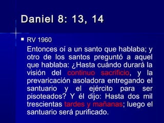 Daniel 8: 13, 14


RV 1960

Entonces oí a un santo que hablaba; y
otro de los santos preguntó a aquel
que hablaba: ¿Hasta cuándo durará la
visión del continuo sacrificio, y la
prevaricación asoladora entregando el
santuario y el ejército para ser
pisoteados? Y él dijo: Hasta dos mil
trescientas tardes y mañanas; luego el
santuario será purificado.

 
