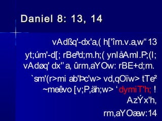 Daniel 8: 13, 14
vAdßq'-dx'a,( h['îm.v.a,w“ 13
yt;úm'-d[; rBeªd;m.h;( ynIåAml.P;(l;
vAdøq' dx'’ a, ûrm,aYOw: rBE+d;m.
`sm'(r>mi ab'Þc'w> vd,qOïw> tTe²
~meêvo [v;P,äh;w> ‘ dymiT'h; !
AzÝx'h,
rm,aYOæ
w:14

 