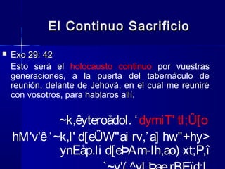 El Continuo Sacrificio


Exo 29: 42
Esto será el holocausto continuo por vuestras
generaciones, a la puerta del tabernáculo de
reunión, delante de Jehová, en el cual me reuniré
con vosotros, para hablaros allí.

~k,êyteroådol. ‘ dymiT' tl;Û[o
hM'v'ê ‘ ~k,l' d[eÛW"ai rv,’ a] hw"+hy>
ynEåp.li d[eÞAm-lh,ao) xt;P,î

 