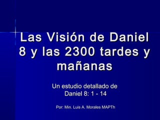 Las Visión de Daniel
8 y las 2300 tardes y
mañanas
Un estudio detallado de
Daniel 8: 1 - 14
Por: Min. Luis A. Morales MAPTh

 