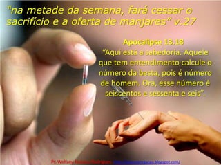 “na metade da semana, fará cessar o sacrifício e a oferta de manjares” v.27 Apocalipse 13.18   “Aqui está a sabedoria. Aquele que tem entendimento calcule o número da besta, pois é número de homem. Ora, esse número é seiscentos e sessenta e seis”.Pr. Welfany NolascoRodrigues  http://esbocopregacao.blogspot.com/