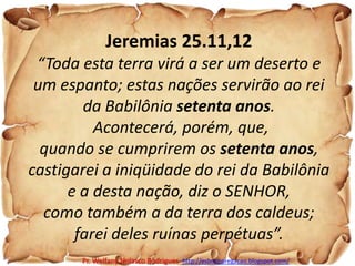 Jeremias 25.11,12“Toda esta terra virá a ser um deserto e um espanto; estas nações servirão ao rei da Babilônia setenta anos.Acontecerá, porém, que, quando se cumprirem os setenta anos, castigarei a iniqüidade do rei da Babilônia e a desta nação, diz o SENHOR, como também a da terra dos caldeus; farei deles ruínas perpétuas”.Pr. Welfany NolascoRodrigues  http://esbocopregacao.blogspot.com/