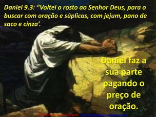 Daniel 9.3: “Voltei o rosto ao Senhor Deus, para o buscar com oração e súplicas, com jejum, pano de saco e cinza’. Daniel faz a sua parte pagando o preço de oração.Pr. Welfany NolascoRodrigues  http://esbocopregacao.blogspot.com/