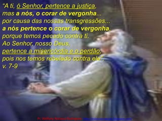 “A ti, ó Senhor, pertence a justiça, mas a nós, o corar de vergonha...por causa das nossas transgressões...a nós pertence o corar de vergonha, porque temos pecado contra ti. Ao Senhor, nosso Deus, pertence a misericórdia e o perdão, pois nos temos rebelado contra ele”. v. 7-9Pr. Welfany NolascoRodrigues  http://esbocopregacao.blogspot.com/
