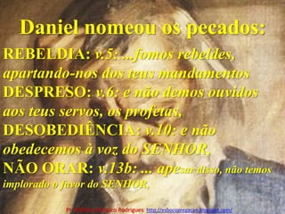 Daniel nomeou os pecados:REBELDIA: v.5: ...fomos rebeldes, apartando-nos dos teus mandamentosDESPRESO: v.6: e não demos ouvidos aos teus servos, os profetas,DESOBEDIÊNCIA: v.10: e não obedecemos à voz do SENHOR,NÃO ORAR: v.13b: ... apesar disso, não temos implorado o favor do SENHOR,Pr. Welfany NolascoRodrigues  http://esbocopregacao.blogspot.com/