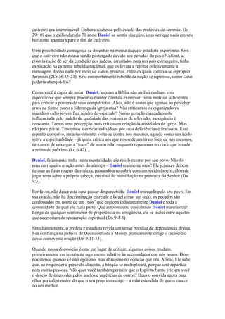 cativeiro era interminável. Embora soubesse pelo estudo das profecias de Jeremias (Jr
29:10) que o exílio duraria 70 anos, Daniel se sentia inseguro, uma vez que nada em seu
horizonte apontava para o fim do cativeiro.

Uma possibilidade começou a se desenhar na mente daquele estadista experiente: Será
que o cativeiro não estava sendo postergado devido aos pecados do povo? Afinal, a
própria razão de ser da condição dos judeus, arrastados para um país estrangeiro, tinha
explicação na extrema rebeldia nacional, que os levara a rejeitar coletivamente a
mensagem divina dada por meio de vários profetas, entre os quais contava-se o próprio
Jeremias (2Cr 36:15-21). Se o comportamento rebelde da nação se repetisse, como Deus
poderia abençoá-los?

Como você é capaz de notar, Daniel, a quem a Bíblia não atribui nenhum erro
específico e que sempre procurou manter conduta exemplar, tinha motivos suficientes
para criticar a postura de seus compatriotas. Aliás, não é assim que agimos ao perceber
erros na forma como a liderança da igreja atua? Não criticamos os organizadores
quando o culto jovem fica aquém do esperado? Numa geração marcadamente
influenciada pelo padrão de qualidade das emissoras de televisão, a exigência é
constante. Temos uma percepção mais crítica em relação às atividades da igreja. Mas
não para por aí. Tendemos a criticar indivíduos por suas deficiências e fracassos. Esse
espírito corrosivo, invariavelmente, volta-se contra nós mesmos, agindo como um ácido
sobre a espiritualidade – já que a crítica aos que nos rodeiam tira o foco de nós mesmos,
deixamos de enxergar a “trave” de nosso olho enquanto reparamos no cisco que invade
a retina do próximo (Lc 6:42)…

Daniel, felizmente, tinha outra mentalidade; ele resolveu orar por seu povo. Não foi
uma corriqueira oração antes do almoço – Daniel realmente orou! Ele jejuou e deixou
de usar as finas roupas da realeza, passando a se cobrir com um tecido áspero, além de
jogar terra sobre a própria cabeça, em sinal de humilhação na presença do Senhor (Dn
9:3).

Por favor, não deixe esta cena passar despercebida: Daniel intercede pelo seu povo. Em
sua oração, não há discriminação entre ele e Israel como um todo; os pecados são
confessados em nome de um “nós” que engloba indistintamente Daniel e toda a
comunidade da qual ele fazia parte. Que autoconceito equilibrado Daniel manifestou!
Longe de qualquer sentimento de prepotência ou arrogância, ele se inclui entre aqueles
que necessitam de restauração espiritual (Dn 9:4-8).

Simultaneamente, o profeta e estadista revela um senso peculiar de dependência divina.
Sua confiança na palavra de Deus confiada a Moisés praticamente dirige o raciocínio
dessa comovente oração (Dn 9:11-13).

Quando nossa disposição é orar em lugar de criticar, algumas coisas mudam,
primeiramente em termos de suprimento relativo às necessidades que nós temos. Deus
nos atende quando vê não egoísmo, mas altruísmo no coração que ora. Afinal, Ele sabe
que, ao responder a prece do altruísta, a bênção se multiplicará, porque será repartida
com outras pessoas. Não quer você também permitir que o Espírito Santo crie em você
o desejo de interceder pelos anelos e urgências de outros? Deus o convida agora para
olhar para algo maior do que o seu próprio umbigo – a mão estendida de quem carece
do seu melhor.
 