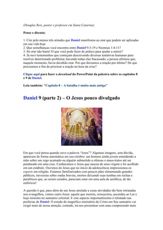 (Douglas Reis, pastor e professor em Santa Catarina)

Pense e discuta:

1. Cite pelo menos três atitudes que Daniel manifestou ao orar que podem ser aplicadas
em sua vida hoje.
2. Que semelhanças você encontra entre Daniel 9:3-19 e Neemias 1:4-11?
3. Só orar não basta! O que você pode fazer de prático para ajudar a outros?
4. Já ouvi testemunhos que começam descrevendo diversas tentativas humanas para
resolver determinado problema; havendo todas elas fracassado, a pessoa afirmou que,
naquele momento, havia decidido orar. Por que deixamos a oração por último? De que
precisamos a fim de priorizar a oração na hora da crise?

Clique aqui para fazer o download do PowerPoint da palestra sobre os capítulos 8
e 9 de Daniel.

Leia também: "Capítulo 8 – A batalha é muito mais antiga"


Daniel 9 (parte 2) – O Jesus pouco divulgado




Em que você pensa quando ouve a palavra “Jesus”? Algumas imagens, sem dúvida,
aparecem de forma automática em seu cérebro: um homem ainda jovem estendendo a
mão sobre um cego acamado ou alguém submetido a ofensas e maus-tratos até ser
pendurado em uma cruz. Conhecemos o Jesus que nasceu de uma virgem e foi acolhido
em um estábulo. Ouvimos do Jesus que no início da adolescência impressionou os
experts em religião. Estamos familiarizados com poucos pães alimentando grandes
públicos, travessias sobre ondas bravias, mortos deixando suas tumbas em rochas e
paralíticos que, ao serem curados, pareciam estar em uma aula de aeróbica, de tão
eufóricos!

A questão é que, para além de um Jesus atrelado a essas atividades tão bem retratadas
nos evangelhos, vemos outro Jesus: aquele que morreu, ressuscitou, ascendeu ao Lar e
hoje ministra no santuário celestial. E este aspecto importantíssimo é retratado nas
profecias de Daniel. O estudo do magnífico ministério de Cristo em Seu santuário vai
exigir mais de nossa atenção, contudo, irá nos presentear com uma compreensão mais
 