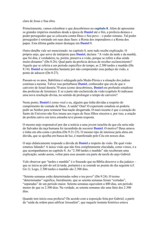 clara de Jesus e Sua obra.

Primeiramente, vamos relembrar o que descobrimos no capítulo 8. Além de apresentar
os grandes impérios mundiais desde a época de Daniel até o fim, a profecia destaca o
poder perseguidor que se colocaria contra Deus e Seu povo – o poder romano. Tal poder
perseguidor é retratado em suas duas fases: a Roma dos imperadores e a Roma dos
papas. Esta última ganha maior destaque em Daniel 8.

Outro detalhe vale ser mencionado: no capítulo 8, nem tudo recebe explicação. O
próprio anjo, que serve de intérprete para Daniel, declara: “A visão da tarde e da manhã,
que foi dita, é verdadeira; tu, porém, preserva a visão, porque se refere a dias ainda
muito distantes” (Dn 8:26). Qual parte da profecia deixou de receber esclarecimento?
Aquela que se referia a um período específico de tempo, as 2.300 tardes e manhãs (Dn
8:14). Daniel se incomodou bastante por não compreender esse pedaço da visão, a
ponto de adoecer (Dn 8:27).

Passam-se os anos, Babilônia é subjugada pela Medo-Pérsia e a situação dos judeus
continua a mesma. Talvez isso perturbasse Daniel, conhecedor que era de que o
cativeiro de Israel duraria 70 anos (como descobrimos, Daniel era profundo estudioso
das profecias de Jeremias). E se a parte não esclarecida da visão (capítulo 8) indicasse
uma nova resolução divina, no sentido de prolongar o tempo de cativeiro?

Neste ponto, Daniel é como você e eu, alguém que tinha dúvidas a respeito do
cumprimento da vontade de Deus. A saída? Orar! O experiente estadista só poderia
pedir ao Senhor para restaurar Sua nação desgarrada. O mais tocante é que o coração do
Santo do Universo não fica imune aos rogos de Seus filhos sinceros e, por isso, a oração
do profeta cativo em terra estranha teve pronta resposta.

O mesmo anjo responsável por dar a notícia a uma jovem israelita de que ela seria mãe
do Salvador da raça humana foi incumbido de socorrer Daniel. O motivo? Deus amava
e tinha em alta conta o profeta (Dn 9:21-23). O mesmo tipo de interesse pela alma em
dúvida, que se ajoelha em busca de luz, é manifestado pelo Céu em nossos dias.

O anjo didaticamente responde a dúvida de Daniel a respeito da visão. De qual visão
estamos falando? A única visão que não fora completamente elucidada, como vimos, é a
que acompanhamos no capítulo 8. As “2.300 tardes e manhãs” não receberam uma
explicação; sendo assim, voltar para esse assunto era parte da tarefa do anjo Gabriel.

Vale observar que “tardes e manhãs” é o fraseado que na Bíblia descreve o dia judaico –
que se inicia ao pôr do sol (à tarde, portanto) e se estende ao poente do dia seguinte (cf.
Gn 1). Logo, 2.300 tardes e manhãs são 2.300 dias.

“Setenta semanas estão determinadas sobre o teu povo” (Dn 9:24). O termo
“determinadas” significa, literalmente, que as setenta semanas foram “cortadas”,
“separadas” de um período maior. Setenta semanas equivalem a 400 dias, um período
menor do que os 2.300 dias. Na verdade, as setenta semanas são uma fatia dos 2.300
dias.

Quando tem início essa profecia? De acordo com a exposição feita por Gabriel, a partir
da “saída da ordem para edificar Jerusalém”, que naquele instante histórico estava
 