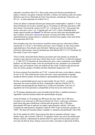reduzida a escombros (Dn 9:25 ). Houve pelo menos três decretos permitindo aos
judeus o retorno a sua pátria. Somente um deles, o último, nos interessa, pelo seu caráter
definitivo que levou à libertação de Israel. Esse decreto, assinado por Artaxerxes, em
457 a.C., se acha registrado em Esdras 6:6-12.

Temos de aplicar o princípio dia/ano que usamos para compreender o capítulo 7. O uso
dessa ferramenta nos levará a entender que as 70 semanas ou 490 dias equivalem a 490
anos literais. Esse período começa em 457 a.C. e termina em 27 d.C. (isso porque não
existe o ano-zero; o ano 1 a.C. é seguido pelo ano 1 d.C.). Qual a finalidade desse
tempo especial predito por Daniel? Os 490 anos servem como uma oportunidade para
que os judeus, como povo, deixassem de pecar, tivessem suas faltas removidas,
experimentassem a justiça eterna e o santuário celestial fosse ungido, como uma forma
de inauguração (Dn 9:24).

Para entender como isso iria acontecer na prática, temos que nos voltar para a última
semana (de 27 a 34 d.C.). Nos últimos sete anos, viria o Ungido, ou seja, Jesus estaria
capacitado para a Sua missão como Salvador. Sabemos que antes de começar Seu
ministério efetivamente, Jesus foi batizado por João Batista (Mt 3:13-17). O batismo foi
Sua unção. O que viria a seguir?

“Ele [o Unido, Jesus] fará firme aliança com muitos por uma semana; na metade da
semana [o que equivale a três anos e meio] fará cessar o sacrifício e a oferta de manjares
[…]” (Dn 9:27). O ministério de Jesus durou três anos e meio, exatamente como Daniel
predisse! Ao fim desse tempo, Jesus foi sacrificado na cruz, anulando a lei cerimonial
judaica, que servia apenas como um símbolo de Sua vinda. Cordeiros não precisavam
mais ser mortos, porque o Cordeiro de Deus finalmente chegara (Jo 1:29).

Se Jesus começou Seu ministério em 27 d.C. e morreu três anos e meio depois, estamos
no ano 31 d.C. Mas ainda haveria outros três anos e meio equivalentes à segunda
metade da última semana. Só daí acabaria a oportunidade que Deus dera aos judeus.

De fato, a oportunidade passou sem ser aproveitada. No ano 34 d.C., os judeus
marcaram sua recusa ao plano de Deus, condenando o diácono Estêvão (At 7) e
iniciando uma perseguição que dispersou os cristãos de Jerusalém. Com isso, os
seguidores de Cristo passaram a compartilhar as boas-novas em outras terras.

As 70 semanas apontam para o amor incondicional de Deus, e também mostram a
ingratidão e descaso humano diante das oportunidades da graça.

Como foi falado, as 70 semanas (ou 490 anos) são uma “fatia” dos 2.300 anos.
Levando-se em conta que os 490 anos terminam em 34 d.C., temos que continuar a
partir dessa data para contabilizar a última parte da profecia. Dos 2.300 anos,
descontando 490 (que se aplicam aos judeus especialmente), sobram 1.810 anos.
Contando de onde paramos, chegamos à data de 1844. O que aconteceria, portanto, em
1844? “Até duas mil trezentas tardes e manhãs e o santuário será purificado” (Dn 8:44).

Em 22 de outubro de 1844,* Jesus iniciou Sua obra no santuário celestial, “que o
Senhor erigiu, não o homem” (Hb 8:2). O santuário celeste, que serviu de modelo para
Moisés construir o tabernáculo do deserto (Hb 8:5), agora serviria de palco para uma
nova fase da obra de Jesus. Graças a essa nova obra, você pode se aproximar de Deus.
 