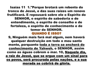 Isaías 11 1."Porque brotará um rebento do
  tronco de Jessé, e das suas raízes um renovo
 frutificará. E repousará sobre ele o Espírito do
       SENHOR, o espírito de sabedoria e de
     entendimento, o espírito de conselho e de
    fortaleza, o espírito de conhecimento e de
                 temor do SENHOR.
                  QUANDO É ISSO?
  9, Ninguém mais fará mal algum, nem haverá
     qualquer destruição em todo o meu santo
  monte, porquanto toda a terra se encherá do
   conhecimento de Yahweh, o SENHOR, assim
 como as águas cobrem o mar. 10, Naquele dia,
a raiz de Jessé, que se ergue com um sinal para
os povos, será procurada pelas nações, e a sua
            morada se cobrirá de glória.
 