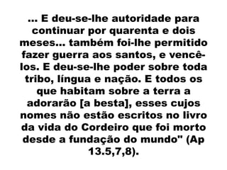 ... E deu-se-lhe autoridade para
    continuar por quarenta e dois
meses... também foi-lhe permitido
 fazer guerra aos santos, e vencê-
los. E deu-se-lhe poder sobre toda
  tribo, língua e nação. E todos os
      que habitam sobre a terra a
  adorarão [a besta], esses cujos
nomes não estão escritos no livro
da vida do Cordeiro que foi morto
 desde a fundação do mundo" (Ap
               13.5,7,8).
 