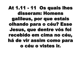 At 1.11 - 11 Os quais lhes
    disseram: Homens
  galileus, por que estais
olhando para o céu? Esse
 Jesus, que dentre vós foi
recebido em cima no céu,
há de vir assim como para
      o céu o vistes ir.
 