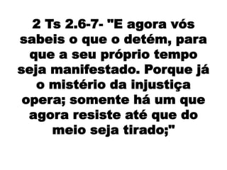 2 Ts 2.6-7- "E agora vós
sabeis o que o detém, para
  que a seu próprio tempo
seja manifestado. Porque já
   o mistério da injustiça
 opera; somente há um que
  agora resiste até que do
     meio seja tirado;"
 