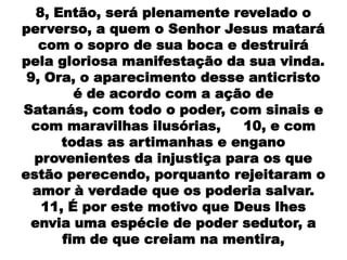 8, Então, será plenamente revelado o
perverso, a quem o Senhor Jesus matará
   com o sopro de sua boca e destruirá
pela gloriosa manifestação da sua vinda.
 9, Ora, o aparecimento desse anticristo
        é de acordo com a ação de
Satanás, com todo o poder, com sinais e
  com maravilhas ilusórias,   10, e com
      todas as artimanhas e engano
  provenientes da injustiça para os que
estão perecendo, porquanto rejeitaram o
  amor à verdade que os poderia salvar.
   11, É por este motivo que Deus lhes
 envia uma espécie de poder sedutor, a
      fim de que creiam na mentira,
 