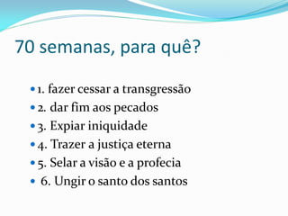 70 semanas, para quê?
 1. fazer cessar a transgressão
 2. dar fim aos pecados
 3. Expiar iniquidade
 4. Trazer a justiça eterna
 5. Selar a visão e a profecia
 6. Ungir o santo dos santos
 