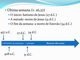  Última semana (v. 26,27)
 O início: batismo de Jesus (27 d.C.)
 A metade: morte de Jesus (31 d.C.)
 O fim da semana: a morte de Estevão (34 d.C.)
457 a.C.
408 a.C.
7 semanas
27 d.C.
62 semanas
31 d.C.
34 d.C.
1 semana Restam 1810 anos
 