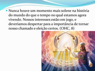  Nunca houve um momento mais solene na história
do mundo do que o tempo no qual estamos agora
vivendo. Nossos interesses estão em jogo, e
deveríamos despertar para a importância de tornar
nosso chamado e eleição certos. (OHC, 8)
 