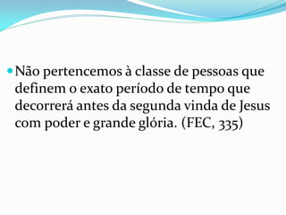 Não pertencemos à classe de pessoas que
definem o exato período de tempo que
decorrerá antes da segunda vinda de Jesus
com poder e grande glória. (FEC, 335)
 