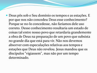  Deus pôs sob o Seu domínio os tempos e as estações. E
por que nos não concedeu Deus esse conhecimento?
Porque se no-lo concedesse, não faríamos dele uso
correto. Desse conhecimento resultaria um estado de
coisas tal entre nosso povo que retardaria grandemente
a obra de Deus na preparação de um povo que subsista
no grande dia que está para vir. Não nos devemos
absorver com especulações relativas aos tempos e
estações que Deus não revelou. Jesus mandou que os
discípulos "vigiassem", mas não por um tempo
determinado.
 
