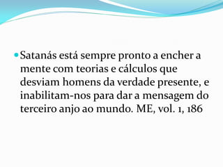 Satanás está sempre pronto a encher a
mente com teorias e cálculos que
desviam homens da verdade presente, e
inabilitam-nos para dar a mensagem do
terceiro anjo ao mundo. ME, vol. 1, 186
 