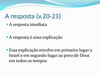 A resposta (v.20-23)
 A resposta imediata
 A resposta é uma explicação
 Essa explicação envolve em primeiro lugar a
Israel e em segundo lugar ao povo de Deus
em todos os tempos
 