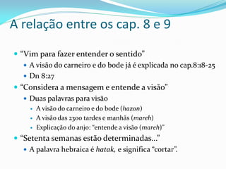 A relação entre os cap. 8 e 9
 “Vim para fazer entender o sentido”
 A visão do carneiro e do bode já é explicada no cap.8:18-25
 Dn 8:27
 “Considera a mensagem e entende a visão”
 Duas palavras para visão
 A visão do carneiro e do bode (hazon)
 A visão das 2300 tardes e manhãs (mareh)
 Explicação do anjo: “entende a visão (mareh)”
 “Setenta semanas estão determinadas...”
 A palavra hebraica é hatak, e significa “cortar”.
 