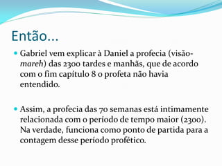 Então...
 Gabriel vem explicar à Daniel a profecia (visão-
mareh) das 2300 tardes e manhãs, que de acordo
com o fim capítulo 8 o profeta não havia
entendido.
 Assim, a profecia das 70 semanas está intimamente
relacionada com o período de tempo maior (2300).
Na verdade, funciona como ponto de partida para a
contagem desse período profético.
 