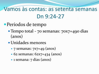 Vamos às contas: as setenta semanas
Dn 9:24-27
Períodos de tempo
 Tempo total - 70 semanas: 70x7=490 dias
(anos)
 Unidades menores
 7 semanas: 7x7=49 (anos)
 62 semanas: 62x7=434 (anos)
 1 semana: 7 dias (anos)
 