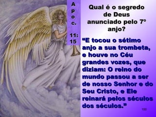 ““E tocou o sétimoE tocou o sétimo
anjo a sua trombeta,anjo a sua trombeta,
e houve no Céue houve no Céu
grandes vozes, quegrandes vozes, que
diziam: O reino dodiziam: O reino do
mundo passou a sermundo passou a ser
de nosso Senhor e dode nosso Senhor e do
Seu Cristo, e EleSeu Cristo, e Ele
reinará pelos séculosreinará pelos séculos
dos séculos.”dos séculos.”
Qual é o segredoQual é o segredo
de Deusde Deus
anunciado pelo 7ºanunciado pelo 7º
anjo?anjo?
AA
pp
oo
c.c.
11:11:
1515
100
 
