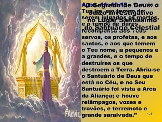Apoc. 11: 18-19Apoc. 11: 18-19 – “...veio a– “...veio a
Tua ira, e o tempo deTua ira, e o tempo de
seremserem julgadosjulgados os mortos,os mortos,
e o tempo de darese o tempo de dares
recompensa aos Teusrecompensa aos Teus
servos, os profetas, e aosservos, os profetas, e aos
santos, e aos que tememsantos, e aos que temem
o Teu nome, a pequenos eo Teu nome, a pequenos e
a grandes, e o tempo dea grandes, e o tempo de
destruíres os quedestruíres os que
destroem a Terra. Abriu-sedestroem a Terra. Abriu-se
o Santuário de Deus queo Santuário de Deus que
está no Céu, e no Seuestá no Céu, e no Seu
Santuário foi vista a ArcaSantuário foi vista a Arca
da Aliança; e houveda Aliança; e houve
relâmpagos, vozes erelâmpagos, vozes e
trovões, e terremoto etrovões, e terremoto e
grande saraivada.”grande saraivada.”
O Segredo de Deus: oO Segredo de Deus: o
Juízo InvestigativoJuízo Investigativo
no Lugar Santíssimono Lugar Santíssimo
do Santuário Celestialdo Santuário Celestial
101
 