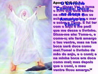 Apoc. 10:8-10-Apoc. 10:8-10-” A” A
voz...disse: Vai, e tomavoz...disse: Vai, e toma
o livro que está abertoo livro que está aberto
na mão do anjo que sena mão do anjo que se
acha em pé sobre o maracha em pé sobre o mar
e sobre a Terra. E fui tere sobre a Terra. E fui ter
com o anjo e lhe pedicom o anjo e lhe pedi
que me desse o livrinho.que me desse o livrinho.
Disse-me ele: Toma-o, eDisse-me ele: Toma-o, e
come-o; ele fará amargocome-o; ele fará amargo
o teu ventre, mas na tuao teu ventre, mas na tua
boca será doce comoboca será doce como
mel.Tomei o livrinho damel.Tomei o livrinho da
mão do anjo, e o comi; emão do anjo, e o comi; e
na minha boca era docena minha boca era doce
como mel; mas depoiscomo mel; mas depois
que o comi, o meuque o comi, o meu
ventre ficou amargo.”ventre ficou amargo.”
O Livrinho
Comido: Doce
na Boca e
Amargo no
Ventre
102
 