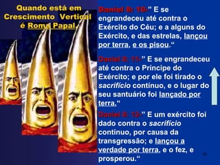 Daniel 8: 10-Daniel 8: 10-” E se
engrandeceu até contra o
Exército do Céu; e a alguns do
Exército, e das estrelas, lançou
por terra, e os pisou.“
Daniel 8: 11-Daniel 8: 11-” E se engrandeceu
até contra o Príncipe do
Exército; e por ele foi tirado o
sacrifício contínuo, e o lugar do
seu santuário foi lançado por
terra.“
Daniel 8: 12-Daniel 8: 12-” E um exército foi
dado contra o sacrifício
contínuo, por causa da
transgressão; e lançou a
verdade por terra, e o fez, e
prosperou.“
Quando está em
Crescimento Vertical
é Roma Papal.
16
 