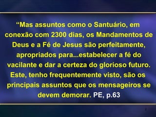 “Mas assuntos como o Santuário, em
conexão com 2300 dias, os Mandamentos de
Deus e a Fé de Jesus são perfeitamente,
apropriados para...estabelecer a fé do
vacilante e dar a certeza do glorioso futuro.
Este, tenho frequentemente visto, são os
principais assuntos que os mensageiros se
devem demorar. PE, p.63
2
 