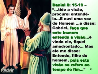 Daniel 8: 15-19 –Daniel 8: 15-19 –
“...tido a visão,“...tido a visão,
procurei entendê-procurei entendê-
la...E ouvi uma vozla...E ouvi uma voz
de Homem ...e disse:de Homem ...e disse:
Gabriel,Gabriel, faça quefaça que
este homemeste homem
entenda a visão...entenda a visão...ee
vindo ele, fiqueivindo ele, fiquei
amedrontado... Masamedrontado... Mas
ele me disse:ele me disse:
Entende, filho doEntende, filho do
homem,homem, pois estapois esta
visão se refere aovisão se refere ao
tempo do fim...tempo do fim...”” 21
 